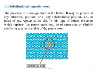 The presence of a foreign atom in the lattice. It may be present at
any interstitial position, or at any substitutional position, i.e., in
place of any regular lattice site. In this type of defect, the atom
which replaces the parent atom may be of same size or slightly
smaller or greater than that of the parent atom.
Dr. M M Uddin 74
(d) Substitutional impurity atom:
 