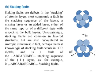 Dr. M M Uddin 81
Staking faults are defects in the ‘stacking’
of atomic layers most commonly a fault in
the stacking sequence of the layers, a
missing layer or an added layer, either of
the same type or of a different type with
respect to the bulk layers. Unsurprisingly,
stacking faults are common in layered
structures, but are also encountered in
isotropic structures: in fact, perhaps the best
known type of stacking fault occurs in FCC
metals, and is a fault of
the ...ABCABCABC... stacking sequence
of the (111) layers, as, for example,
in ...ABCABABCABC... Stacking faults.
(b) Staking faults
 