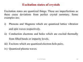 Dr. M M Uddin 84
Excitation states of crystals
Excitation states are quantized things. These are imperfections as
these cause deviations from perfect crystal summary. Some
examples are;
i) Phonons and Magnons which are quantized lattice vibration
and spin waves respectively.
ii) Conduction electrons and holes which are excited thermally
from filled bands or impurity levels.
iii) Excitons which are quantized electron-hole pairs.
iv) Quantized plasma waves.
 