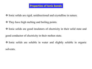  Ionic solids are rigid, unidirectional and crystalline in nature.
 They have high melting and boiling points.
 Ionic solids are good insulators of electricity in their solid state and
good conductor of electricity in their molten state.
 Ionic solids are soluble in water and slightly soluble in organic
solvents.
Properties of Ionic bonds
 