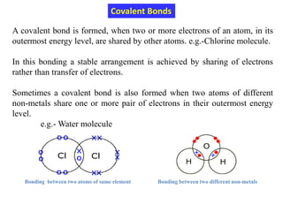 A covalent bond is formed, when two or more electrons of an atom, in its
outermost energy level, are shared by other atoms. e.g.-Chlorine molecule.
In this bonding a stable arrangement is achieved by sharing of electrons
rather than transfer of electrons.
Sometimes a covalent bond is also formed when two atoms of different
non-metals share one or more pair of electrons in their outermost energy
level.
e.g.- Water molecule
Covalent Bonds
Bonding between two atoms of same element Bonding between two different non-metals
 