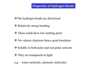 The hydrogen bonds are directional
 Relatively strong bonding
 These solids have low melting point
 No valence electrons hence good insulators
 Soluble in both polar and non-polar solvents
 They are transparent to light
e.g. – water molecule, ammonic molecules
Properties of Hydrogen Bonds
 