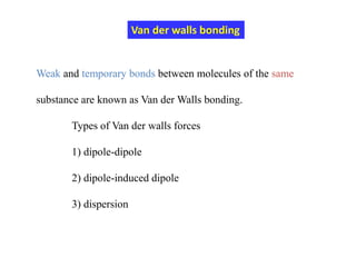 Weak and temporary bonds between molecules of the same
substance are known as Van der Walls bonding.
Types of Van der walls forces
1) dipole-dipole
2) dipole-induced dipole
3) dispersion
Van der walls bonding
 