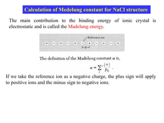 The main contribution to the binding energy of ionic crystal is
electrostatic and is called the Madelung energy.
Calculation of Medelung constant for NaCl structure
If we take the reference ion as a negative charge, the plus sign will apply
to positive ions and the minus sign to negative ions.
 