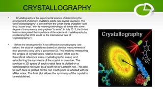 CRYSTALLOGRAPHY
• Crystallography is the experimental science of determining the
arrangement of atoms in crystalline solids (see crystal structure). The
word "crystallography" is derived from the Greek words crystallon "cold
drop, frozen drop", with its meaning extending to all solids with some
degree of transparency, and graphein "to write". In July 2012, the United
Nations recognised the importance of the science of crystallography by
proclaiming that 2014 would be the International Year of
Crystallography.[1]
• Before the development of X-ray diffraction crystallography (see
below), the study of crystals was based on physical measurements of
their geometry using using a goniometer [2]. This involved measuring
the angles of crystal faces relative to each other and to
theoretical reference axes (crystallographic axes), and
establishing the symmetry of the crystal in question. The
position in 3D space of each crystal face is plotted on a
stereographic net such as a Wulff net or Lambert net. The pole
to each face is plotted on the net. Each point is labelled with its
Miller index. The final plot allows the symmetry of the crystal to
be established.
 
