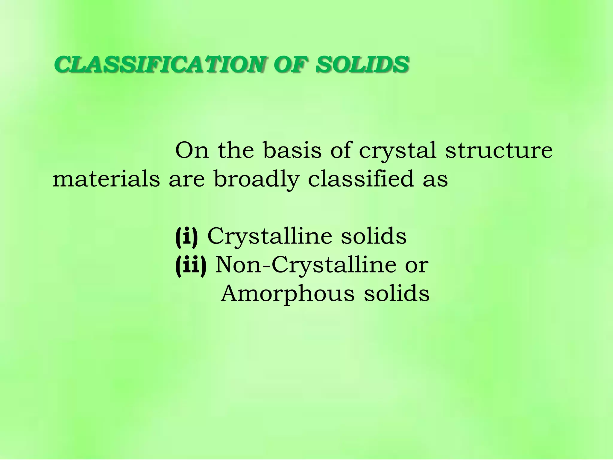 CLASSIFICATION OF SOLIDS
On the basis of crystal structure
materials are broadly classified as
(i) Crystalline solids
(ii) Non-Crystalline or
Amorphous solids
 