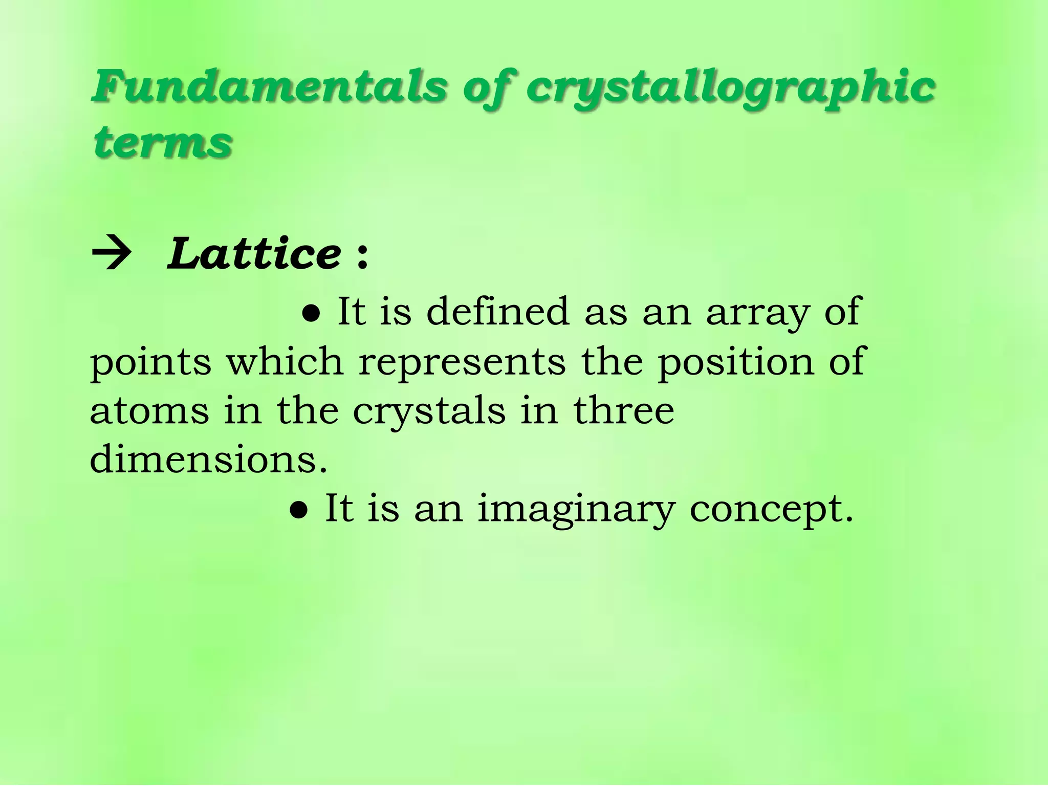 Fundamentals of crystallographic
terms
 Lattice :
● It is defined as an array of
points which represents the position of
atoms in the crystals in three
dimensions.
● It is an imaginary concept.
 
