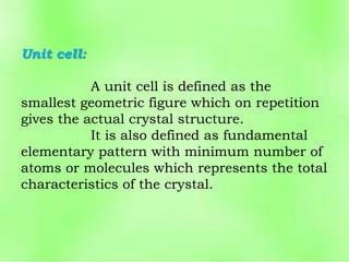 Unit cell:
A unit cell is defined as the
smallest geometric figure which on repetition
gives the actual crystal structure.
It is also defined as fundamental
elementary pattern with minimum number of
atoms or molecules which represents the total
characteristics of the crystal.
 