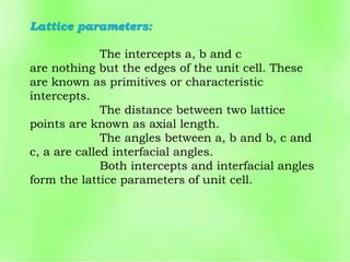 Lattice parameters:
The intercepts a, b and c
are nothing but the edges of the unit cell. These
are known as primitives or characteristic
intercepts.
The distance between two lattice
points are known as axial length.
The angles between a, b and b, c and
c, a are called interfacial angles.
Both intercepts and interfacial angles
form the lattice parameters of unit cell.
 