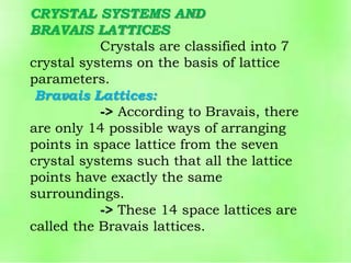 CRYSTAL SYSTEMS AND
BRAVAIS LATTICES
Crystals are classified into 7
crystal systems on the basis of lattice
parameters.
Bravais Lattices:
-> According to Bravais, there
are only 14 possible ways of arranging
points in space lattice from the seven
crystal systems such that all the lattice
points have exactly the same
surroundings.
-> These 14 space lattices are
called the Bravais lattices.
 