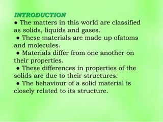 INTRODUCTION
● The matters in this world are classified
as solids, liquids and gases.
● These materials are made up ofatoms
and molecules.
● Materials differ from one another on
their properties.
● These differences in properties of the
solids are due to their structures.
● The behaviour of a solid material is
closely related to its structure.
 