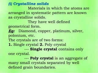 (i) Crystalline solids
Materials in which the atoms are
arranged in systematic pattern are known
as crystalline solids.
They have well defined
geometrical form.
Eg: Diamond, copper, platinum, silver,
polonium, etc.
The crystals are of two forms:
1. Single crystal 2. Poly crystal
--- Single crystal contains only
one crystal.
--- Poly crystal is an aggregate of
many small crystals separated by well
defined grain boundaries.
 