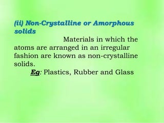(ii) Non-Crystalline or Amorphous
solids
Materials in which the
atoms are arranged in an irregular
fashion are known as non-crystalline
solids.
Eg: Plastics, Rubber and Glass
 