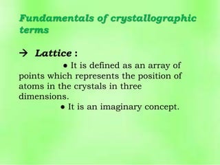 Fundamentals of crystallographic
terms
 Lattice :
● It is defined as an array of
points which represents the position of
atoms in the crystals in three
dimensions.
● It is an imaginary concept.
 