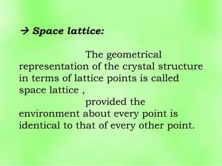  Space lattice:
The geometrical
representation of the crystal structure
in terms of lattice points is called
space lattice ,
provided the
environment about every point is
identical to that of every other point.
 