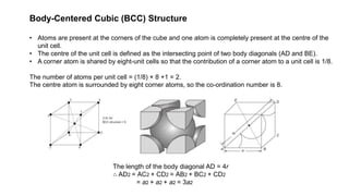 Body-Centered Cubic (BCC) Structure
• Atoms are present at the corners of the cube and one atom is completely present at the centre of the
unit cell.
• The centre of the unit cell is defined as the intersecting point of two body diagonals (AD and BE).
• A corner atom is shared by eight-unit cells so that the contribution of a corner atom to a unit cell is 1/8.
The number of atoms per unit cell = (1/8) × 8 +1 = 2.
The centre atom is surrounded by eight corner atoms, so the co-ordination number is 8.
The length of the body diagonal AD = 4r
∴ AD2 = AC2 + CD2 = AB2 + BC2 + CD2
= a2 + a2 + a2 = 3a2
 