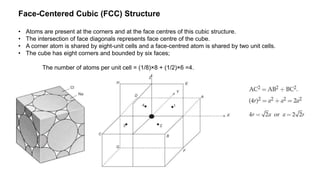 Face-Centered Cubic (FCC) Structure
• Atoms are present at the corners and at the face centres of this cubic structure.
• The intersection of face diagonals represents face centre of the cube.
• A corner atom is shared by eight-unit cells and a face-centred atom is shared by two unit cells.
• The cube has eight corners and bounded by six faces;
The number of atoms per unit cell = (1/8)×8 + (1/2)×6 =4.
 