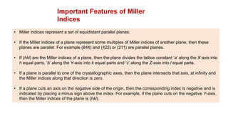 Important Features of Miller
Indices
• Miller indices represent a set of equidistant parallel planes.
• If the Miller indices of a plane represent some multiples of Miller indices of another plane, then these
planes are parallel. For example (844) and (422) or (211) are parallel planes.
• If (hkl) are the Miller indices of a plane, then the plane divides the lattice constant ‘a’ along the X-axis into
h equal parts, ‘b’ along the Y-axis into k equal parts and ‘c’ along the Z-axis into l equal parts.
• If a plane is parallel to one of the crystallographic axes, then the plane intersects that axis, at infinity and
the Miller indices along that direction is zero.
• If a plane cuts an axis on the negative side of the origin, then the corresponding index is negative and is
indicated by placing a minus sign above the index. For example, if the plane cuts on the negative Y-axis,
then the Miller indices of the plane is (hkl).
 