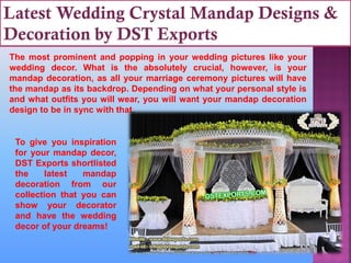 Latest Wedding Crystal Mandap Designs &
Decoration by DST Exports
The most prominent and popping in your wedding pictures like your
wedding decor. What is the absolutely crucial, however, is your
mandap decoration, as all your marriage ceremony pictures will have
the mandap as its backdrop. Depending on what your personal style is
and what outfits you will wear, you will want your mandap decoration
design to be in sync with that.
To give you inspiration
for your mandap decor,
DST Exports shortlisted
the latest mandap
decoration from our
collection that you can
show your decorator
and have the wedding
decor of your dreams!
 
