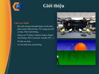 Giới thiệu
Lĩnh vực chính:
- Sản xuất chương trình phát thanh, truyền hình,
phim truyện, Phim tài liệu, TVC quảng cáo, MV
ca nhạc, Viral truyền thông…
- Quảng cáo TV, Radio, Outdoor/ Indoor, Digital
Advertising ( SEO, Facebook, Youtube, OTT…)
- Tổ chức sực kiện
- Tư vấn chiến lược truyền thông
 