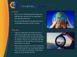SỨ MỆNH – TẦM NHÌN
Sứ mệnh:
• Dịch vụ uy tín, chất lượng trên nền tảng công
nghệ hiện đại, mang lợi ích cho cộng đồng và
thúc đẩy phát triển xã hội.
• Đề cao tinh thần hợp tác cùng phát triển trên cơ
sở bình đẳng, tôn trọng, cởi mở và tin cậy.
Tầm nhìn:
• Cùng với sự phát triển của xã hội, yêu cầu về
chất lượng sản phẩm, dịch vụ ngày càng nâng
cao. Crystal Media nỗ lực xây dựng đội ngũ đam
mê sáng tạo, chịu học hỏi và đáp ứng công nghệ
mới để phục vụ tối đa, đạt được sự hài lòng của
khách hàng và các đối tác.
• Định hướng Crystal đến năm 2025 trở thành đơn
vị hàng đầu trong lĩnh vực cung cấp giải pháp và
dịch vụ toàn diện về truyền hình, truyền thông,
quảng cáo tại thị trường ViệtNam.
 