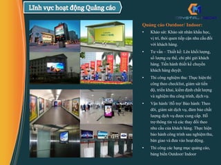 Quảng cáo Outdoor/ Indoor:
• Khảo sát: Khảo sát nhân khẩu học,
vị trí, thói quen tiếp cận nhu cầu đối
với khách hàng.
• Tư vấn – Thiết kế: Lên khối lượng,
số lượng cụ thể, chi phí gửi khách
hàng. Tiến hành thiết kế chuyển
khách hàng duyệt.
• Thi công nghiệm thu: Thực hiệnthi
công theo checklist, giám sát tiến
độ, triển khai, kiểm định chất lượng
và nghiệm thu công trình, dịch vụ.
• Vận hành/ Hỗ trợ/ Bảo hành: Theo
dõi, giám sát dịch vụ, đảm bảo chất
lượng dịch vụ được cung cấp. Hỗ
trợ thông tin và các thay đổi theo
nhu cầu của khách hàng. Thực hiện
bảo hành công trình sau nghiệm thu,
bàn giao và đưa vào hoạt động.
• Thi công các hạng mục quảng cáo,
bảng biển Outdoor/ Indoor
 
