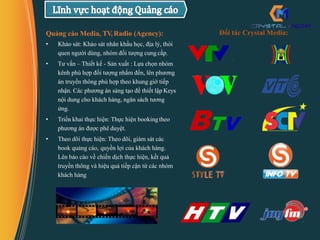 Quảng cáo Media, TV,Radio (Agency):
• Khảo sát: Khảo sát nhân khẩu học, địa lý, thói
quen người dùng, nhóm đối tượng cung cấp.
• Tư vấn – Thiết kế - Sản xuất : Lựa chọn nhóm
kênh phù hợp đối tượng nhắm đến, lên phương
án truyền thông phù hợp theo khung giờ tiếp
nhận. Các phương án sáng tạo để thiết lập Keys
nội dung cho khách hàng, ngân sách tương
ứng.
• Triển khai thực hiện: Thực hiện bookingtheo
phương án được phê duyệt.
• Theo dõi thực hiện: Theo dõi, giám sát các
book quảng cáo, quyền lợi của khách hàng.
Lên báo cáo về chiến dịch thực hiện, kết quả
truyền thông và hiệu quả tiếp cận từ các nhóm
khách hàng
Đối tác Crystal Media:
 