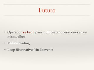 Futuro
❖ Operador select para multiplexar operaciones en un
mismo ﬁber
❖ Multithreading
❖ Loop ﬁber nativo (sin libevent)
 