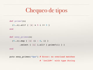 Chequeo de tipos
def prime?(n)
(2..n).all? { |i| n % i != 0 }
end
def sexy_primes(n)
(9..n).map { |i| {i - 6, i} }
.select { |i| i.all? { prime?(i) } }
end
puts sexy_primes(“Ups”) # Error: no overload matches
# `Int32#<` with type String
 
