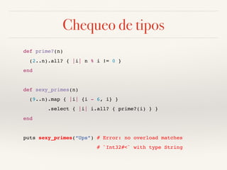 Chequeo de tipos
def prime?(n)
(2..n).all? { |i| n % i != 0 }
end
def sexy_primes(n)
(9..n).map { |i| {i - 6, i} }
.select { |i| i.all? { prime?(i) } }
end
puts sexy_primes(“Ups”) # Error: no overload matches
# `Int32#<` with type String
 