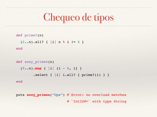 Chequeo de tipos
def prime?(n)
(2..n).all? { |i| n % i != 0 }
end
def sexy_primes(n)
(9..n).map { |i| {i - 6, i} }
.select { |i| i.all? { prime?(i) } }
end
puts sexy_primes(“Ups”) # Error: no overload matches
# `Int32#<` with type String
 