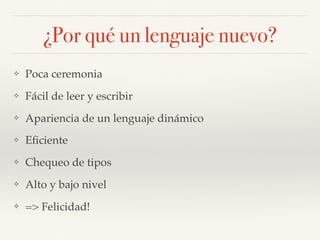 ¿Por qué un lenguaje nuevo?
❖ Poca ceremonia
❖ Fácil de leer y escribir
❖ Apariencia de un lenguaje dinámico
❖ Eﬁciente
❖ Chequeo de tipos
❖ Alto y bajo nivel
❖ => Felicidad!
 