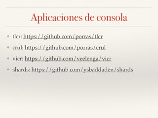 Aplicaciones de consola
❖ tlcr: https://github.com/porras/tlcr
❖ crul: https://github.com/porras/crul
❖ vicr: https://github.com/veelenga/vicr
❖ shards: https://github.com/ysbaddaden/shards
 
