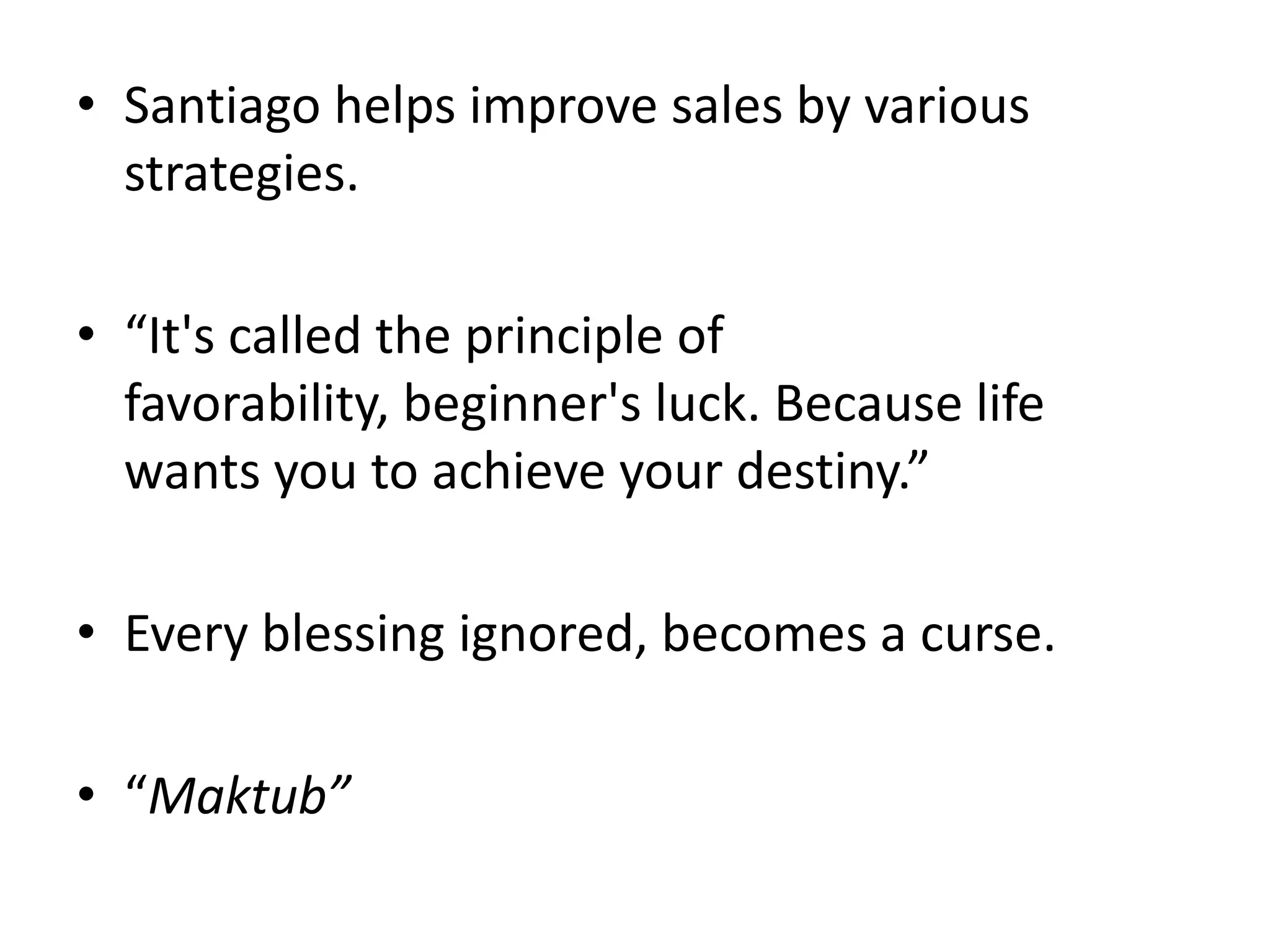 • Santiago helps improve sales by various
strategies.
• “It's called the principle of
favorability, beginner's luck. Because life
wants you to achieve your destiny.”
• Every blessing ignored, becomes a curse.
• “Maktub”
 
