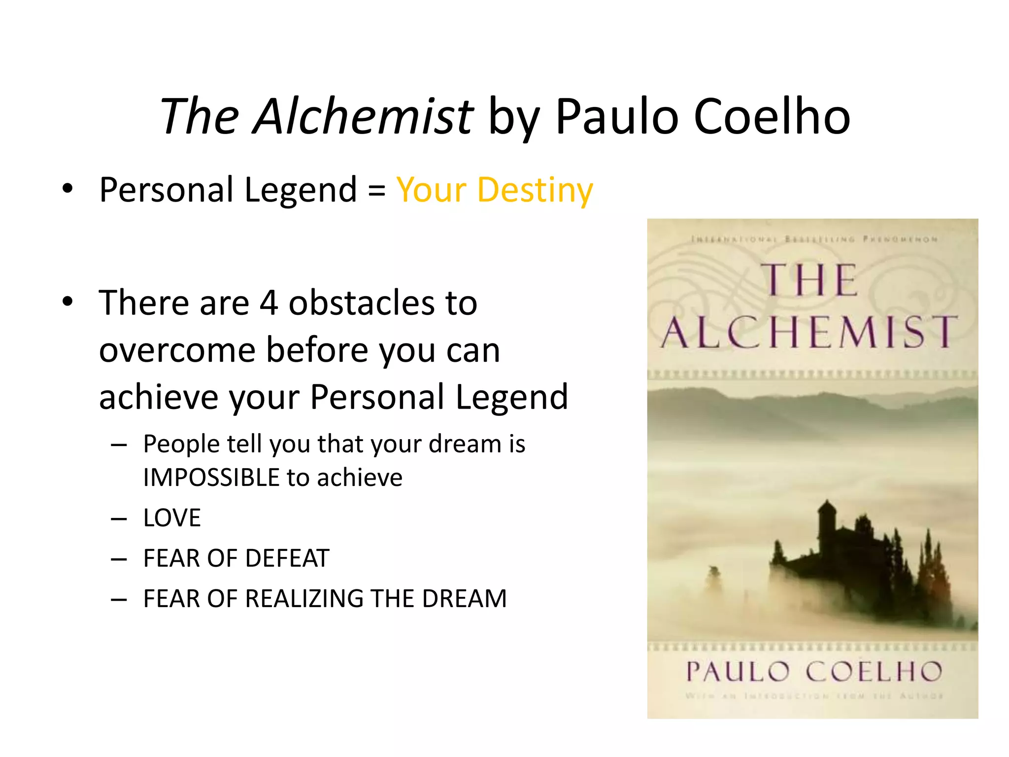 The Alchemist by Paulo Coelho
• Personal Legend = Your Destiny
• There are 4 obstacles to
overcome before you can
achieve your Personal Legend
– People tell you that your dream is
IMPOSSIBLE to achieve
– LOVE
– FEAR OF DEFEAT
– FEAR OF REALIZING THE DREAM
 