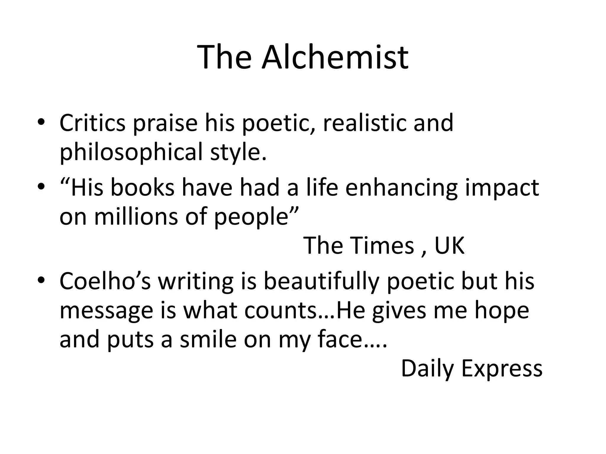 The Alchemist
• Critics praise his poetic, realistic and
philosophical style.
• “His books have had a life enhancing impact
on millions of people”
The Times , UK
• Coelho’s writing is beautifully poetic but his
message is what counts…He gives me hope
and puts a smile on my face….
Daily Express
 