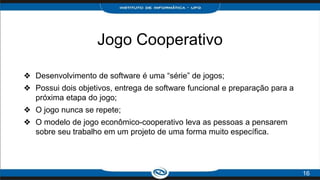 Jogo Cooperativo
❖ Desenvolvimento de software é uma “série” de jogos;
❖ Possui dois objetivos, entrega de software funcional e preparação para a
próxima etapa do jogo;
❖ O jogo nunca se repete;
❖ O modelo de jogo econômico-cooperativo leva as pessoas a pensarem
sobre seu trabalho em um projeto de uma forma muito específica.
16
 