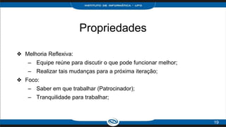 Propriedades
❖ Melhoria Reflexiva:
– Equipe reúne para discutir o que pode funcionar melhor;
– Realizar tais mudanças para a próxima iteração;
❖ Foco:
– Saber em que trabalhar (Patrocinador);
– Tranquilidade para trabalhar;
19
 