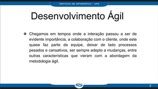 Desenvolvimento Ágil
❖ Chegamos em tempos onde a interação passou a ser de
evidente importância, a colaboração com o cliente, onde este
quase faz parte da equipe, deixar de lado processos
pesados e cansativos, ser sempre adepto a mudanças, entre
outras características que vieram com a abordagem da
metodologia ágil.
2
 