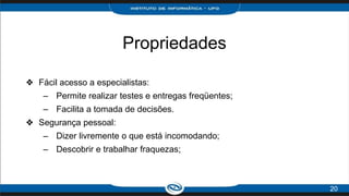 Propriedades
❖ Fácil acesso a especialistas:
– Permite realizar testes e entregas freqüentes;
– Facilita a tomada de decisões.
❖ Segurança pessoal:
– Dizer livremente o que está incomodando;
– Descobrir e trabalhar fraquezas;
20
 