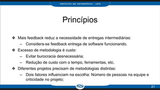 Princípios
❖ Mais feedback reduz a necessidade de entregas intermediárias:
– Considera-se feedback entrega de software funcionando.
❖ Excesso de metodologia é custo:
– Evitar burocracia desnecessária;
– Redução de custo com o tempo, ferramentas, etc.
❖ Diferentes projetos precisam de metodologias distintas:
– Dois fatores influenciam na escolha: Número de pessoas na equipe e
criticidade no projeto;
21
 