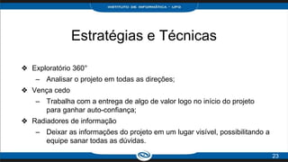 Estratégias e Técnicas
❖ Exploratório 360°
– Analisar o projeto em todas as direções;
❖ Vença cedo
– Trabalha com a entrega de algo de valor logo no início do projeto
para ganhar auto-confiança;
❖ Radiadores de informação
– Deixar as informações do projeto em um lugar visível, possibilitando a
equipe sanar todas as dúvidas.
23
 