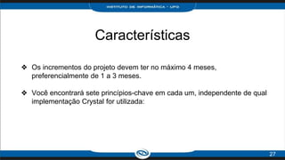 Características
❖ Os incrementos do projeto devem ter no máximo 4 meses,
preferencialmente de 1 a 3 meses.
❖ Você encontrará sete princípios-chave em cada um, independente de qual
implementação Crystal for utilizada:
27
 
