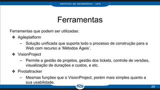 Ferramentas
29
Ferramentas que podem ser utilizadas:
❖ Agileplatform
– Solução unificada que suporta todo o processo de construção para a
Web com recurso a ‘Métodos Ágeis’.
❖ VisionProject
– Permite a gestão de projetos, gestão dos tickets, controle de versões,
visualização de durações e custos, e etc.
❖ Pivotaltracker
– Mesmas funções que o VisionProject, porém mais simples quanto a
sua usabilidade.
 