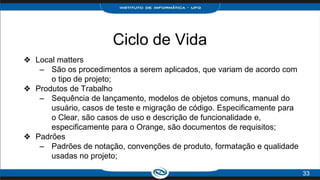 Ciclo de Vida
❖ Local matters
– São os procedimentos a serem aplicados, que variam de acordo com
o tipo de projeto;
❖ Produtos de Trabalho
– Sequência de lançamento, modelos de objetos comuns, manual do
usuário, casos de teste e migração de código. Especificamente para
o Clear, são casos de uso e descrição de funcionalidade e,
especificamente para o Orange, são documentos de requisitos;
❖ Padrões
– Padrões de notação, convenções de produto, formatação e qualidade
usadas no projeto;
33
 