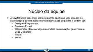 Núcleo da equipe
❖ A Crystal Clear específica somente os três papéis no slide anterior, os
outros papéis são de acordo com a necessidade do projeto e podem ser:
– Designer-Programmer;
– Business Expert;
– Coordinator (deve ser alguém com boa comunicação, geralmente o
Lead Designer);
– Tester;
– Writer.
38
 