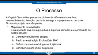 O Processo
A Crystal Clear utiliza processos cíclicos de diferentes tamanhos:
desenvolvimento, iteração, prazo de entrega e o projeto como um todo.
O ciclo do projeto tem três partes:
1. Mapeamento de atividades
Esta atividade leva de alguns dias a algumas semanas e é constituída por
quatro passos:
a. Construir o núcleo da equipe;
b. Realizar a estratégia Exploratório 360º;
c. Definir como a metodologia será aplicada;
d. Construir o plano inicial do projeto.
39
 