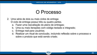 O Processo
2. Uma série de dois ou mais ciclos de entrega
O ciclo de entrega possui três ou quatro partes.
a. Fazer uma reavaliação do plano de entregas;
b. Uma ou mais iterações com código testado e integrado;
c. Entrega real para usuários;
d. Realizar um ritual de conclusão, incluindo reflexão sobre o processo e
sobre o produto que está sendo criado.
40
 