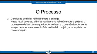 O Processo
3. Conclusão do ritual: reflexão sobre a entrega
Neste ritual deve-se, além de realizar uma reflexão sobre o projeto, o
processo e deixar claro o que funcionou bem e o que não funcionou. A
equipe deve ter um momento feliz no final do projeto, uma espécie de
comemoração.
41
 