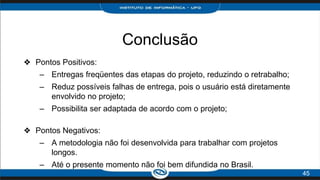 Conclusão
❖ Pontos Positivos:
– Entregas freqüentes das etapas do projeto, reduzindo o retrabalho;
– Reduz possíveis falhas de entrega, pois o usuário está diretamente
envolvido no projeto;
– Possibilita ser adaptada de acordo com o projeto;
❖ Pontos Negativos:
– A metodologia não foi desenvolvida para trabalhar com projetos
longos.
– Até o presente momento não foi bem difundida no Brasil.
45
 